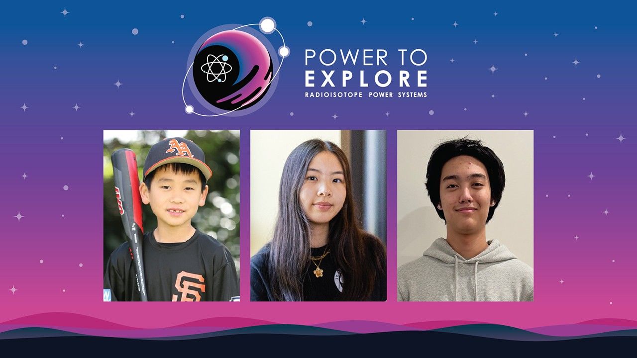 2024 powertoexplore winners headshots alt.jpg Photos of the three national winners sit below the Challenge logo of a moon with three satellites orbiting and an atomic symbol inside next to the words “Power to Explore: Radioisotope Power Systems.” In the first photo a younger child stands holding a baseball bat and wearing a baseball uniform, including a black baseball cap with orange text on it. Next, a female student wearing a black shirt and a gold necklace with long dark hair is posing and looking at the camera. Finally, a male student wearing a gray sweatshirt stands against white background, smiling for the camera.