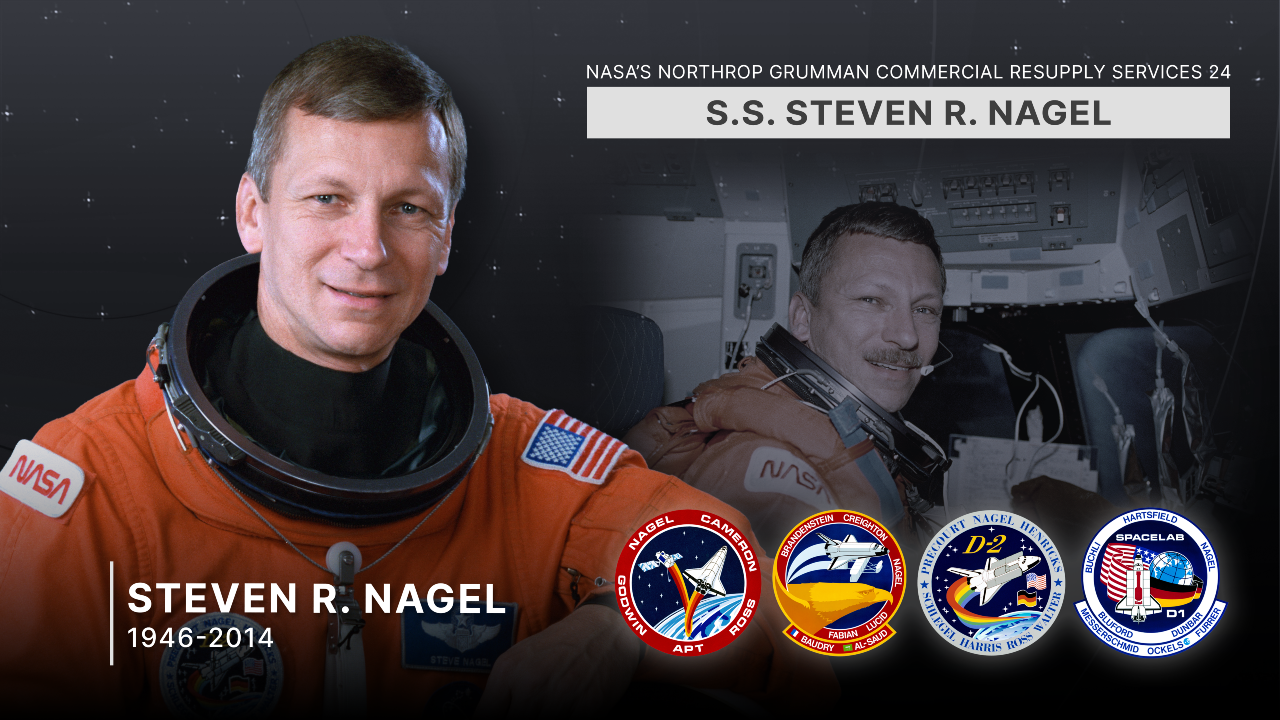 ntv ng crs 24 ss nagel tribute 2160 dark.png NASA’s Northrop Grumman Commercial Resupply Services 24 spacecraft is named in honor of NASA astronaut Steven Nagel. Selected by NASA in 1979, Nagel is a veteran of four space flights (STS-51G and STS-61AA in 1985, STS37 in 1991, and STS-55 in 1993) and has logged more than 723 hours in space. Nagel died in 2014.